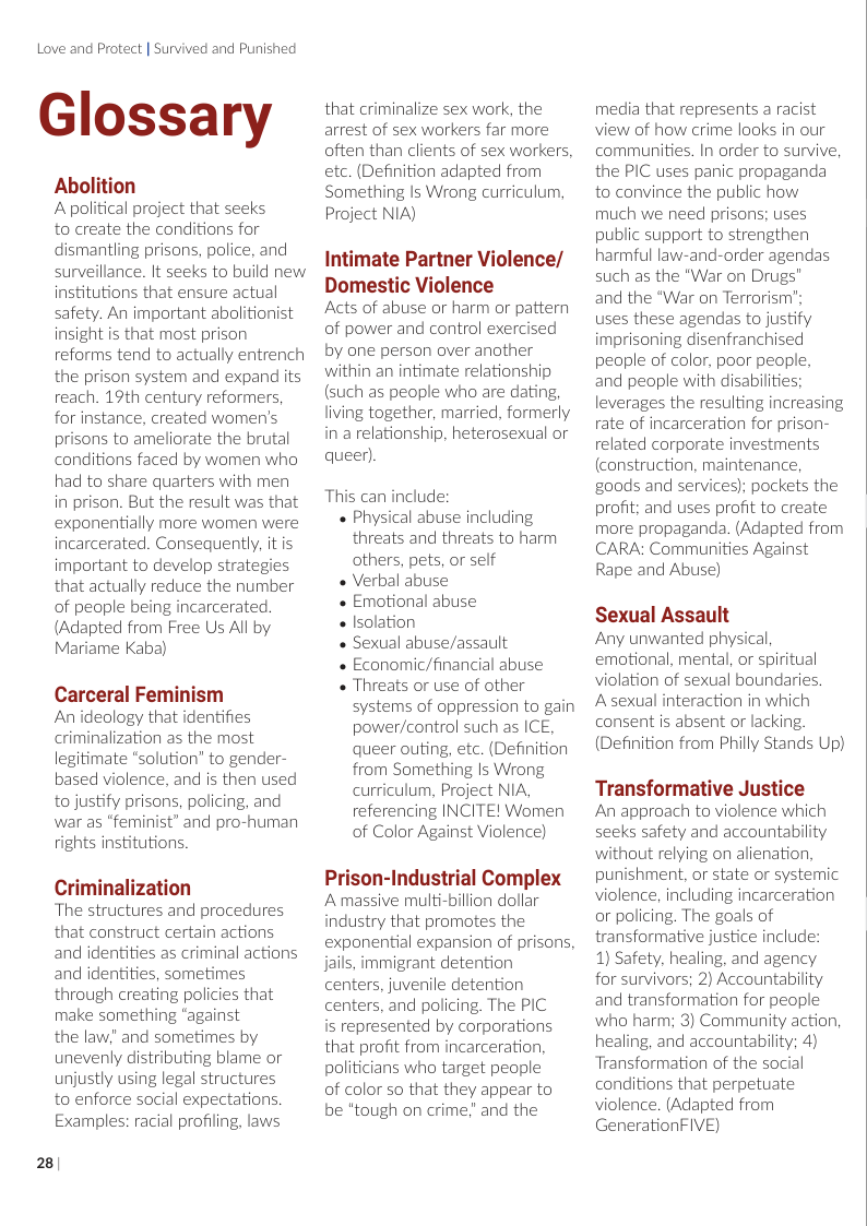 Love and Protect | Survived and Punished  Glossary  Abolition  A political project that seeks  to create the conditions for dismantling prisons, police, and surveillance. It seeks to build new institutions that ensure actual safety. An important abolitionist insight is that most prison reforms tend to actually entrench the prison system and expand its reach. 19th century reformers, for instance, created women’s prisons to ameliorate the brutal conditions faced by women who had to share quarters with men in prison. But the result was that exponentially more women were incarcerated. Consequently, it is important to develop strategies that actually reduce the number of people being incarcerated (Adapted from Free Us All by Mariame Kaba)  Carceral Feminism Anideology that identifies criminalization as the most legitimate “solution” to gender- based violence, and is then used to justify prisons, policing, and war as “feminist” and pro-human rights institutions.  Criminalization  ‘The structures and procedures that construct certain actions and identities as criminal actions and identities, sometimes through creating policies that make something “against  the law” and sometimes by unevenly distributing blame or unjustly using legal structures to enforce social expectations. Examples: racial profiling, laws  28/  that criminalize sex work, the arrest of sex workers far more often than clients of sex workers. etc. (Definition adapted from Something Is Wrong curriculum, Project NIA)  Intimate Partner Violence/  Domestic Violence  Acts of abuse or harm or pattern of power and control exercised by one person over another within an intimate relationship (such as people who are dating, living together, married, formerly in a relationship, heterosexual or queen).  This can include:  « Physical abuse including threats and threats to harm others, pets, or self  « Verbal abuse  « Emotional abuse  « Isolation  « Sexual abuse/assault  « Economic/financial abuse  « Threats or use of other systems of oppression to gain power/control such as ICE, queer outing, etc. (Definition from Something Is Wrong curriculum, Project NIA, referencing INCITE! Women of Color Against Violence)  Prison-Industrial Complex Amassive multi-billion dollar industry that promotes the exponential expansion of prisons Jails, immigrant detention centers, juvenile detention centers, and policing. The PIC is represented by corporations that profit from incarceration, politicians who target people of color so that they appear to be *tough on crime,” and the  media that represents a racist view of how crime looks in our communities. In order to survive, the PIC uses panic propaganda to convince the public how much we need prisons; uses public support to strengthen harmful law-and-order agendas such as the "War on Drugs”  and the “War on Terrorism’;  uses these agendas to justify imprisoning disenfranchised people of color, poor people, and people with disabilties; leverages the resulting increasing rate of incarceration for prison- related corporate investments (construction, maintenance, goods and services); pockets the profit; and uses profit to create more propaganda. (Adapted from CARA: Communities Against Rape and Abuse)  Sexual Assault  Any unwanted physical, emotional, mental, or spiritual violation of sexual boundaries, Asexual interaction in which consent is absent or lacking. (Definition from Philly Stands Up)  Transformative Justice  An approach to violence which seeks safety and accountability without relying on alienation, punishment, or state or systemic violence, including incarceration or policing. The goals of transformative justice include: 1) Safety, healing, and agency for survivors; 2) Accountability and transformation for people who harm; 3) Community action, healing, and accountability; 4) Transformation of the social conditions that perpetuate violence. (Adapted from GenerationFIVE)  